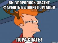 вы упоролись, хватит фармить великие порталы! пора спать!