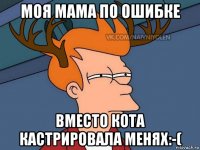 моя мама по ошибке вместо кота кастрировала меняx:-(