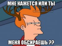 мне кажется или ты меня обсираешь ??