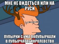 мне не видеться или на руси пупырки с ума попупыркали в пупырчатое королевство