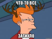 что-то все затихло