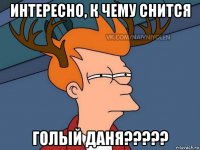 интересно, к чему снится голый даня?????