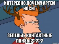 интересно,почему артем носит зеленые контактные линзы?????