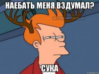 наебать меня вздумал? сука