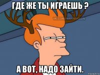 где же ты играешь ? а вот, надо зайти.