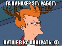 та ну нахер эту работу лутше в кс поиграть :xd