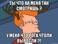 ты что на меня так смотришь ? у меня что рога чтоли выросли ?!