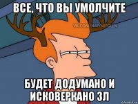 все, что вы умолчите будет додумано и исковеркано 3л