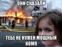 они сказали тебе не нужен мощный комп