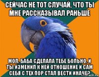 сейчас не тот случай, что ты мне рассказывал раньше мол, баба сделала тебе больно, и ты изменил к ней отношение и сам себя с тех пор стал вести иначе?