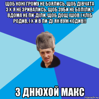 щоб коні грому не боялись, щоб дівчата з х*я не зривались, щоб зуби не боліли, і вдома не пи*діли, щоб дощ ішов і хліб родив, і х*й в пи*ді як вуж ходив!! з днюхой макс