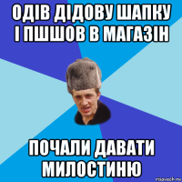 одів дідову шапку і пшшов в магазін почали давати милостиню