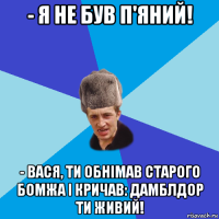 - я не був п'яний! - вася, ти обнімав старого бомжа і кричав: дамблдор ти живий!