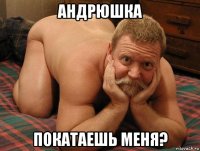 андрюшка покатаешь меня?