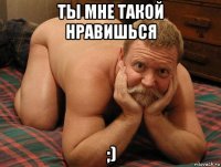 ты мне такой нравишься ;)