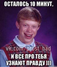 осталось 10 минут, и все про тебя узнают правду )))