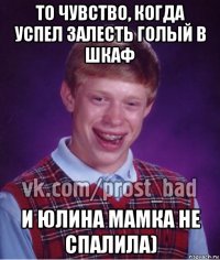 то чувство, когда успел залесть голый в шкаф и юлина мамка не спалила)