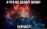 а что же делает жена? сейчас?