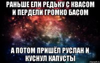 раньше ели редьку с квасом и пердели громко басом а потом пришёл руслан и куснул капусты