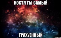 костя ты самый трахуенный