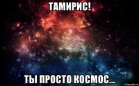 тамирис! ты просто космос...