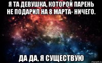 я та девушка, которой парень не подарил на 8 марта- ничего. да да, я существую