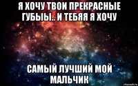 я хочу твои прекрасные губыы.. и тебяя я хочу самый лучший мой мальчик