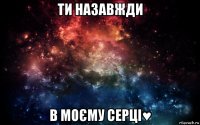 ти назавжди в моєму серці♥