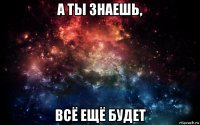 а ты знаешь, всё ещё будет