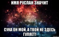 имя руслан значит сука он мой, а твой не здесь гуляет!