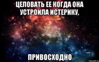 целовать ее когда она устроила истерику, привосходно