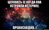 целовать ее когда она устроила истерику, превосходно..!