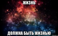 жизнь должна быть жизнью