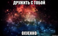 дружить с тобой охуенно