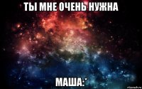 ты мне очень нужна маша:*