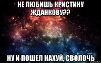 не любишь кристину жданкову?? ну и пошел нахуй, сволочь