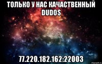 только у нас качаственный dudo$ 77.220.182.162:22003