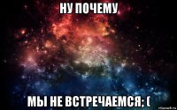 ну почему мы не встречаемся; (