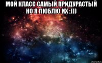 мой класс самый придурастый но я люблю их :))) 