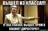 вышел из класса!!! я тебе сказал, вышел, прям в кабинет директора!!!