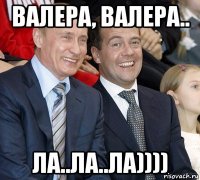 валера, валера.. ла..ла..ла))))