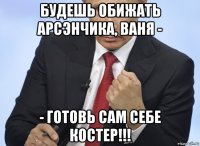 будешь обижать арсэнчика, ваня - - готовь сам себе костер!!!