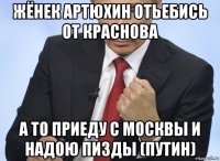 жёнек артюхин отьебись от краснова а то приеду с москвы и надою пизды (путин)