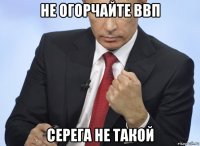 не огорчайте ввп серега не такой