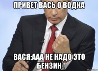 привет вась о водка вася:ааа не надо это бензин