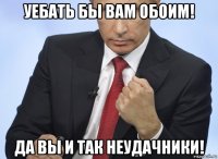 уебать бы вам обоим! да вы и так неудачники!