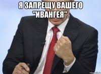 я запрещу вашего "ивангея". 