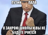 путин ***** лала я закрою школы и вы не будете учится