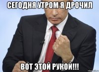 сегодня утром я дрочил вот этой рукой!!!