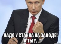  надо у станка на заводе! а ты!\